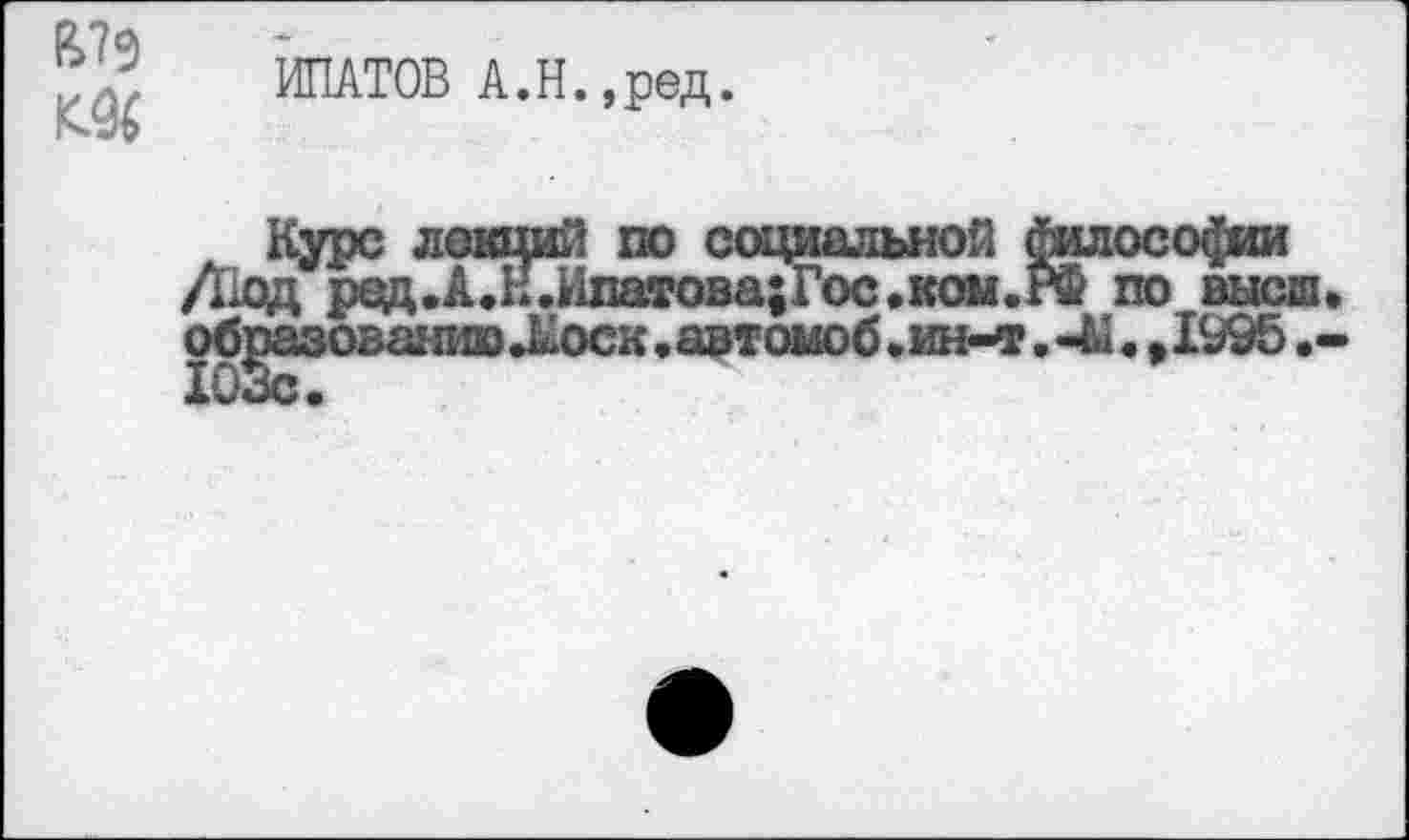 ﻿№ 1С&
ИПАТОВ А.Н.,ред.
Курс лекций по социальной ^лософии /Код ред.А.НлшатовагГос.ком.РФ по высш, образованию Лоск, автомоб. ин-т.	»1995
103с.